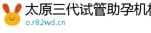 太原三代试管助孕机构	
